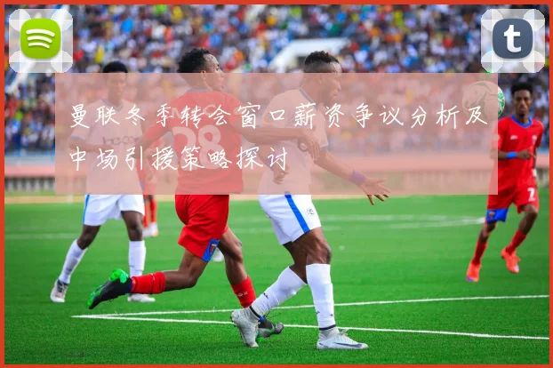 曼联冬季转会窗口薪资争议分析及中场引援策略探讨
