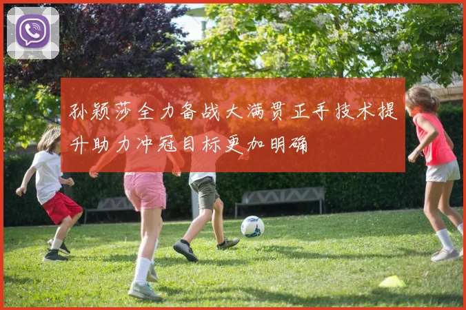孙颖莎全力备战大满贯正手技术提升助力冲冠目标更加明确