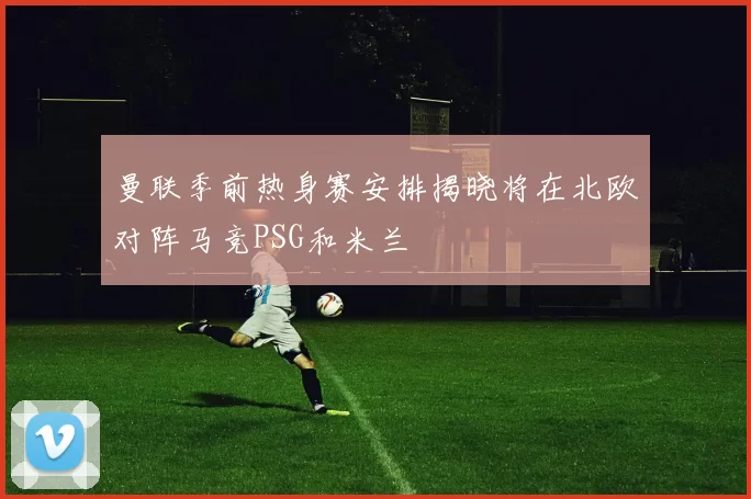 曼联季前热身赛安排揭晓将在北欧对阵马竞PSG和米兰