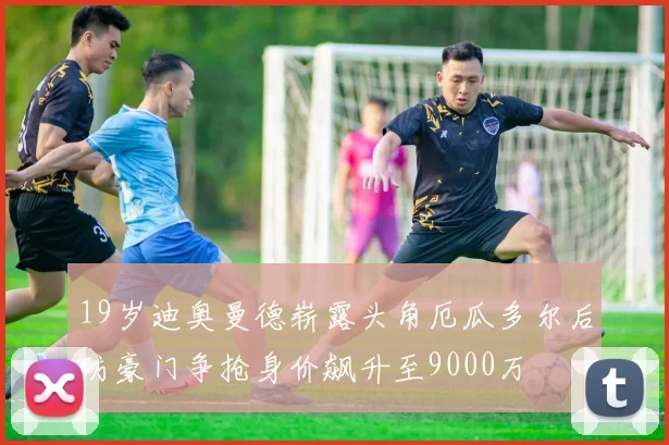 19岁迪奥曼德崭露头角厄瓜多尔后防豪门争抢身价飙升至9000万