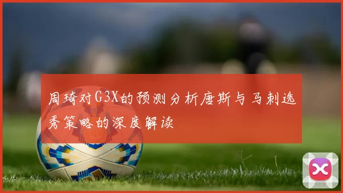 周琦对G3X的预测分析唐斯与马刺选秀策略的深度解读