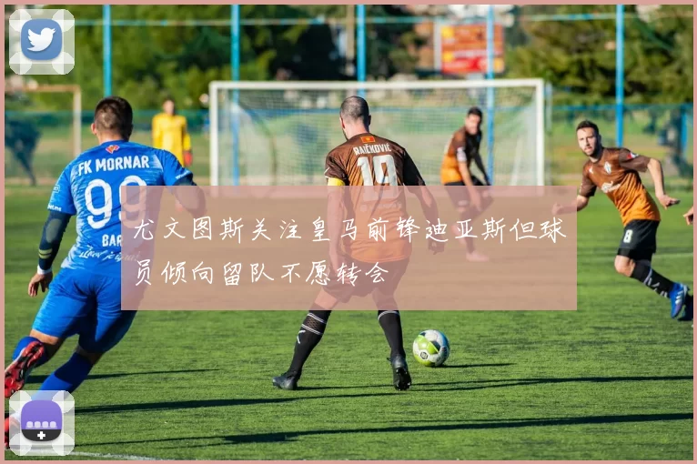 尤文图斯关注皇马前锋迪亚斯但球员倾向留队不愿转会