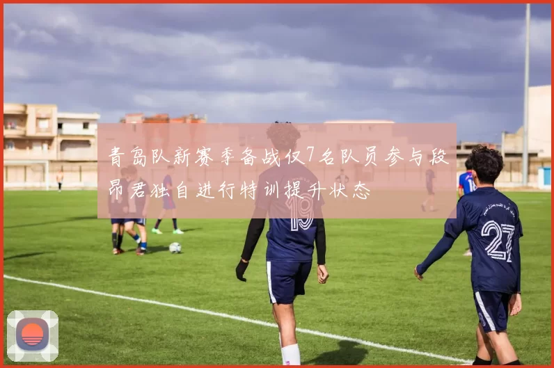 青岛队新赛季备战仅7名队员参与段昂君独自进行特训提升状态
