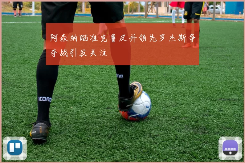 阿森纳瞄准克鲁皮并领先罗杰斯争夺战引发关注
