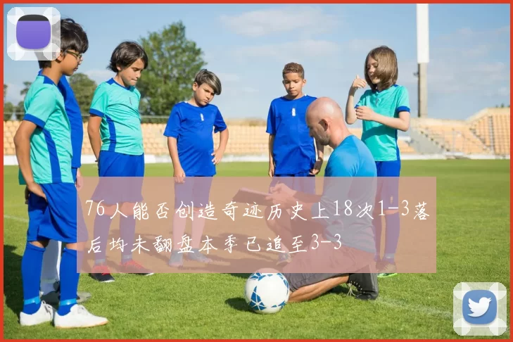 76人能否创造奇迹历史上18次1-3落后均未翻盘本季已追至3-3