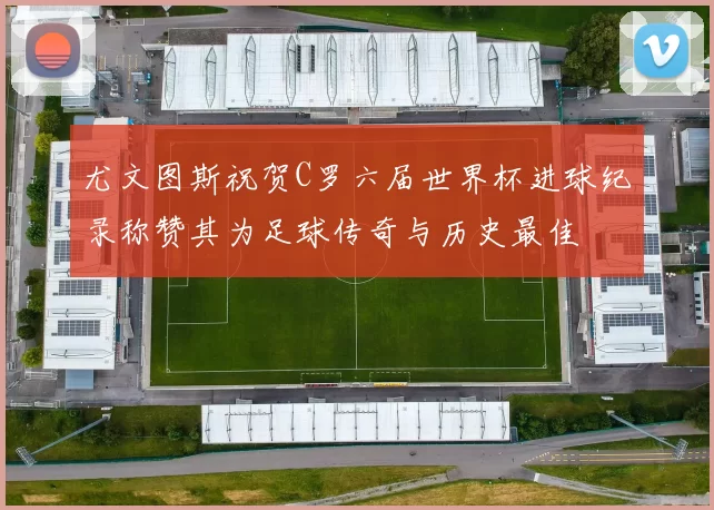 尤文图斯祝贺C罗六届世界杯进球纪录称赞其为足球传奇与历史最佳