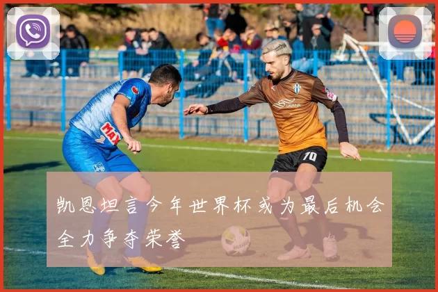 凯恩坦言今年世界杯或为最后机会全力争夺荣誉