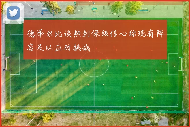 德泽尔比谈热刺保级信心称现有阵容足以应对挑战