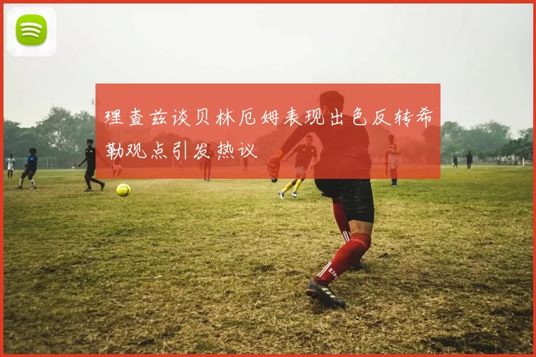 理查兹谈贝林厄姆表现出色反转希勒观点引发热议