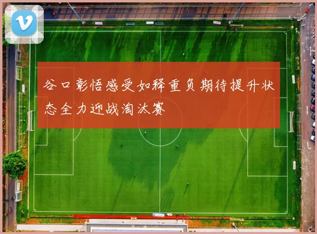 谷口彰悟感受如释重负期待提升状态全力迎战淘汰赛