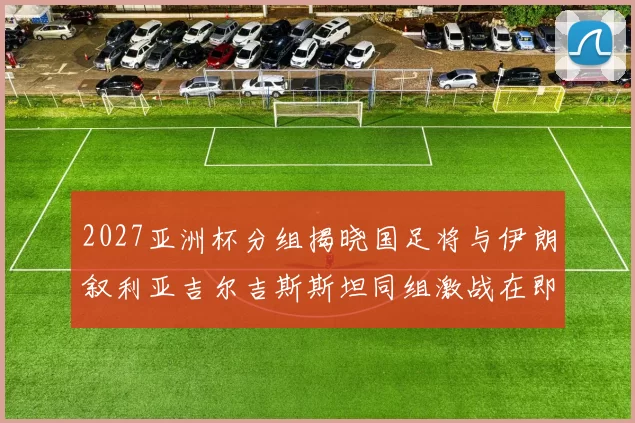 2027亚洲杯分组揭晓国足将与伊朗叙利亚吉尔吉斯斯坦同组激战在即