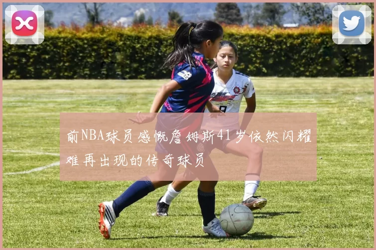 前NBA球员感慨詹姆斯41岁依然闪耀难再出现的传奇球员