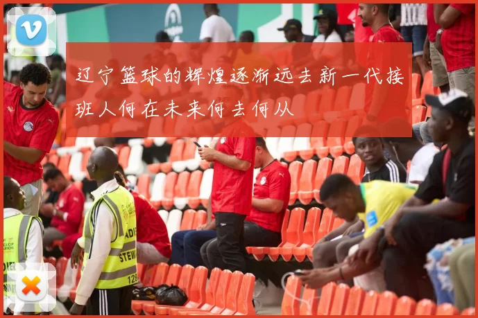 辽宁篮球的辉煌逐渐远去新一代接班人何在未来何去何从