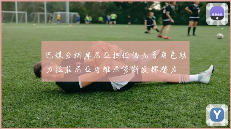 巴媒分析库尼亚担任伪九号角色助力拉菲尼亚与维尼修斯发挥潜力