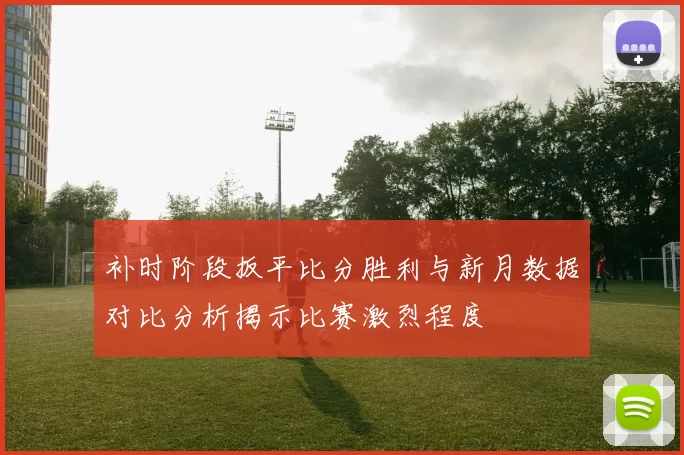 补时阶段扳平比分胜利与新月数据对比分析揭示比赛激烈程度