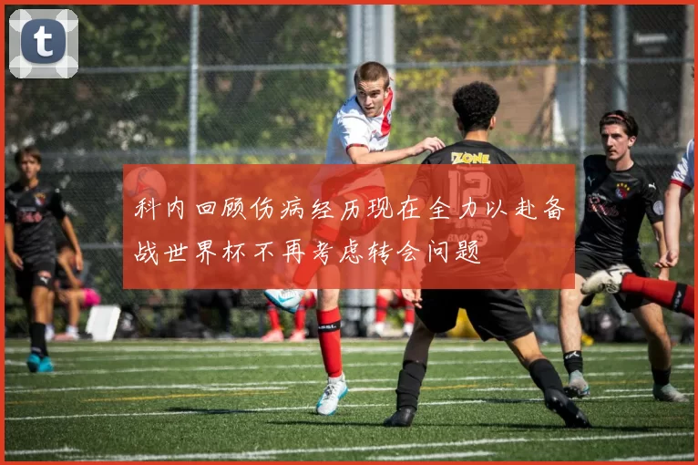 科内回顾伤病经历现在全力以赴备战世界杯不再考虑转会问题