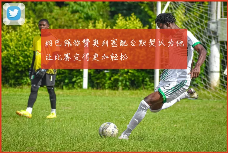 姆巴佩称赞奥利塞配合默契认为他让比赛变得更加轻松