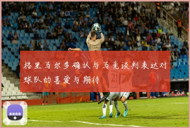 格里马尔多确认与马竞谈判表达对球队的喜爱与期待