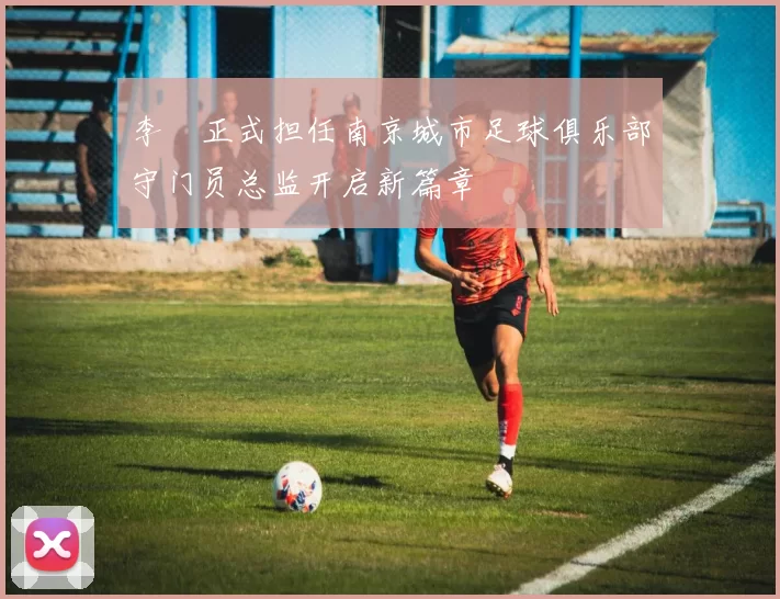 李勣正式担任南京城市足球俱乐部守门员总监开启新篇章