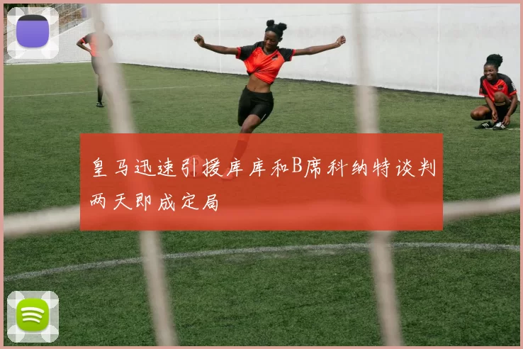 皇马迅速引援库库和B席科纳特谈判两天即成定局