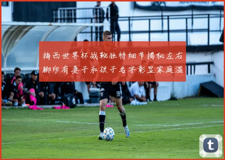 梅西世界杯战靴独特细节揭秘左右脚印有妻子和孩子名字彰显家庭温暖