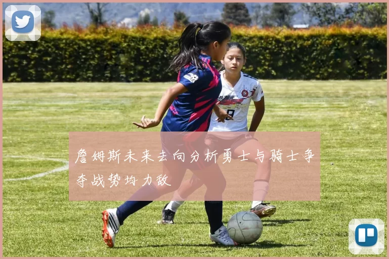 詹姆斯未来去向分析勇士与骑士争夺战势均力敌