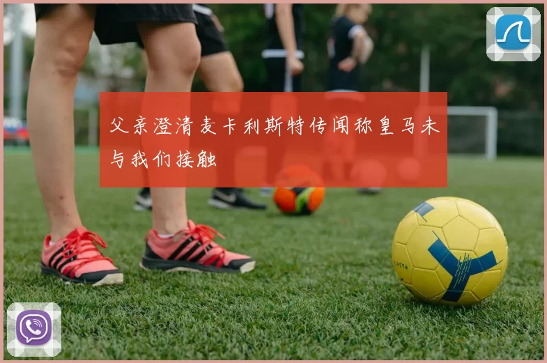 父亲澄清麦卡利斯特传闻称皇马未与我们接触