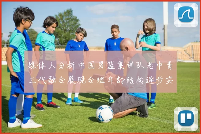 媒体人分析中国男篮集训队老中青三代融合展现合理年龄结构逐步实现换血
