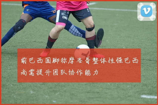前巴西国脚称摩洛哥整体性强巴西尚需提升团队协作能力