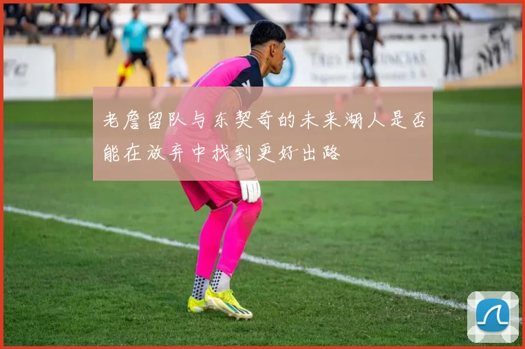 老詹留队与东契奇的未来湖人是否能在放弃中找到更好出路