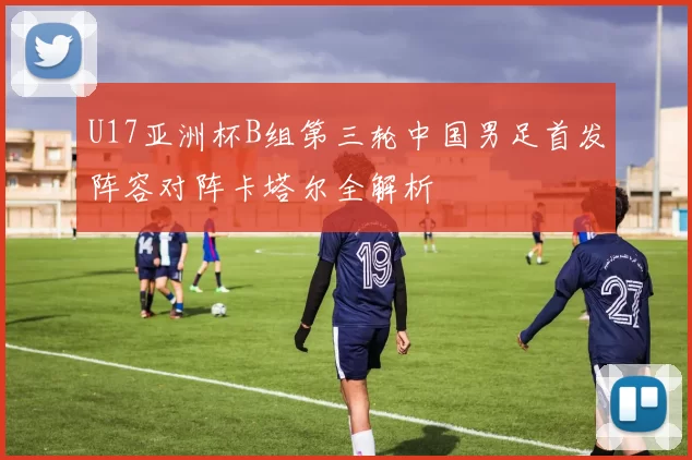 U17亚洲杯B组第三轮中国男足首发阵容对阵卡塔尔全解析