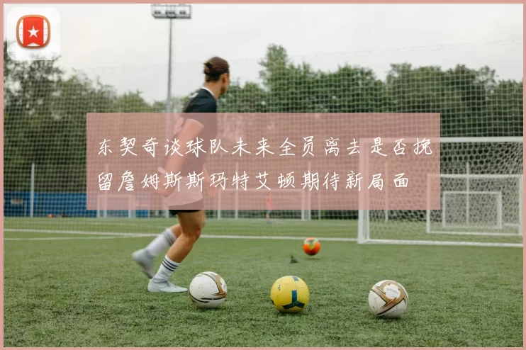 东契奇谈球队未来全员离去是否挽留詹姆斯斯玛特艾顿期待新局面